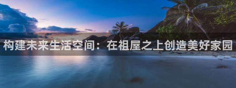 威九国际网站游戏：构建未来生活空间：在祖屋之上创造美好家园