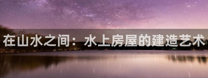 威九国际网站怎么样可靠吗：在山水之间：水上房屋的建造艺术
