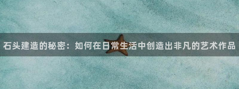 威九国际精彩推荐怎么样：石头建造的秘密：如何在日常生活中创造出非凡的艺术作品