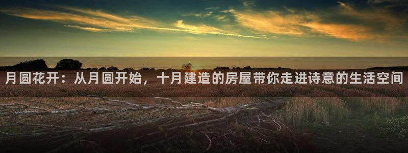 威九国际网站客服电话多少号：月圆花开：从月圆开始，十月建造的房屋带你走进诗意的生活空间