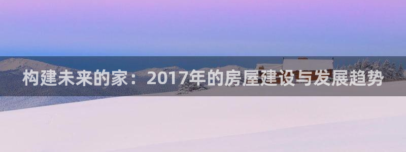 威九国际发布新版eBzxin2Tp：构建未来的家：2017年的房屋建设与发展趋势
