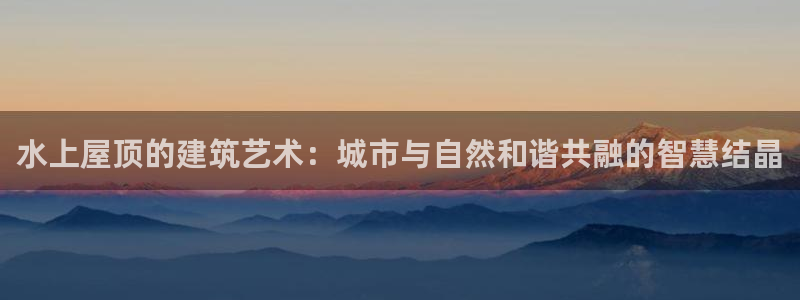 威九国际com：水上屋顶的建筑艺术：城市与自然和谐共融的智慧结晶