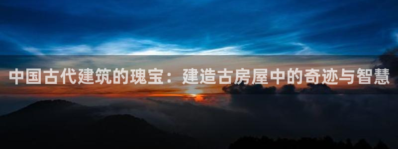 威九国际网站游戏：中国古代建筑的瑰宝：建造古房屋中的奇迹与智慧