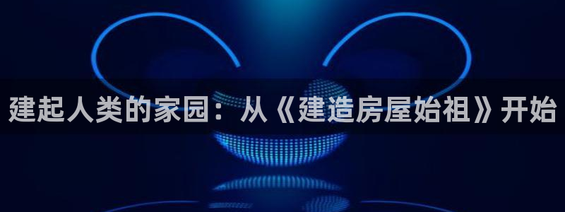 78mapp威九国际神曲口服液：建起人类的家园：从《建造房屋始祖》开始